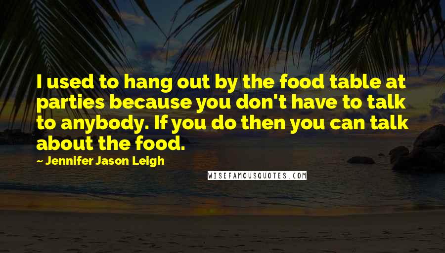 Jennifer Jason Leigh Quotes: I used to hang out by the food table at parties because you don't have to talk to anybody. If you do then you can talk about the food.