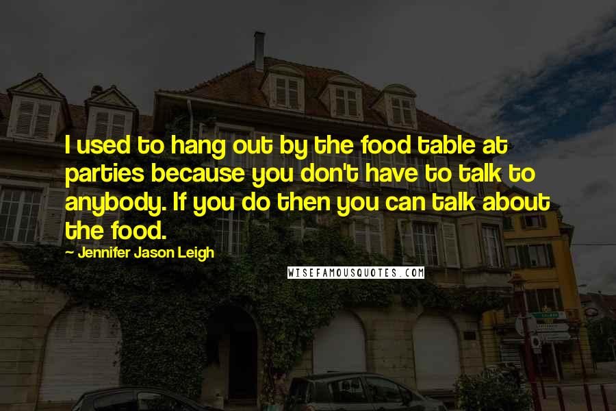 Jennifer Jason Leigh Quotes: I used to hang out by the food table at parties because you don't have to talk to anybody. If you do then you can talk about the food.