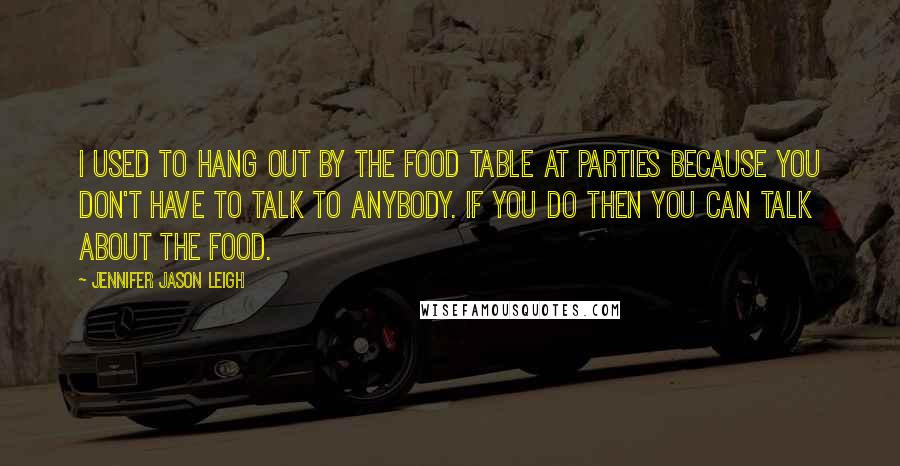 Jennifer Jason Leigh Quotes: I used to hang out by the food table at parties because you don't have to talk to anybody. If you do then you can talk about the food.