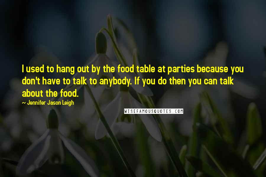 Jennifer Jason Leigh Quotes: I used to hang out by the food table at parties because you don't have to talk to anybody. If you do then you can talk about the food.