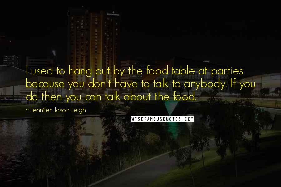 Jennifer Jason Leigh Quotes: I used to hang out by the food table at parties because you don't have to talk to anybody. If you do then you can talk about the food.