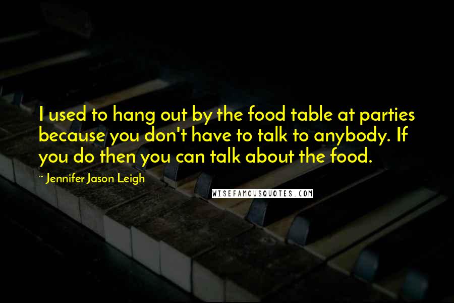 Jennifer Jason Leigh Quotes: I used to hang out by the food table at parties because you don't have to talk to anybody. If you do then you can talk about the food.