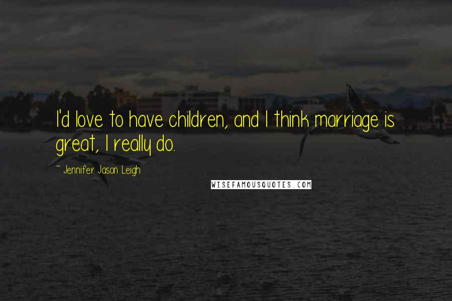 Jennifer Jason Leigh Quotes: I'd love to have children, and I think marriage is great, I really do.