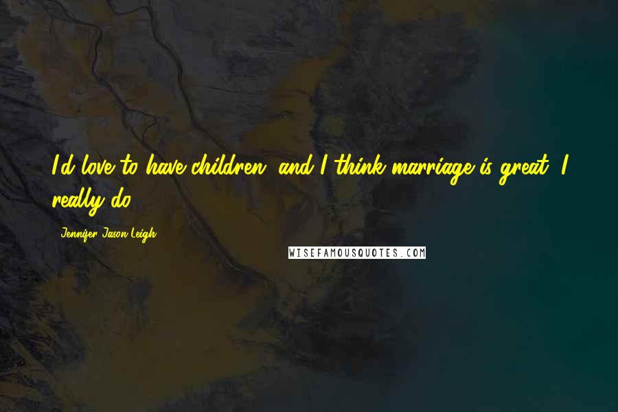 Jennifer Jason Leigh Quotes: I'd love to have children, and I think marriage is great, I really do.