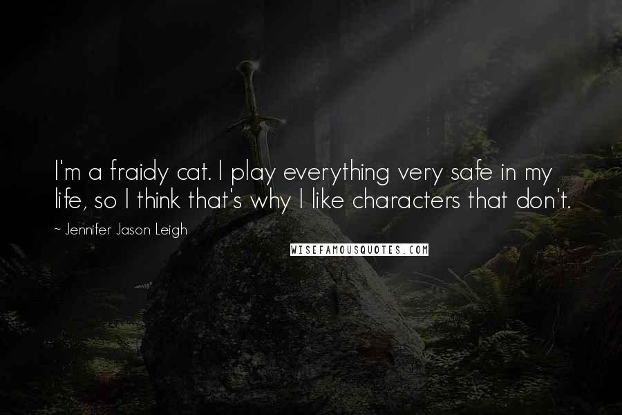 Jennifer Jason Leigh Quotes: I'm a fraidy cat. I play everything very safe in my life, so I think that's why I like characters that don't.