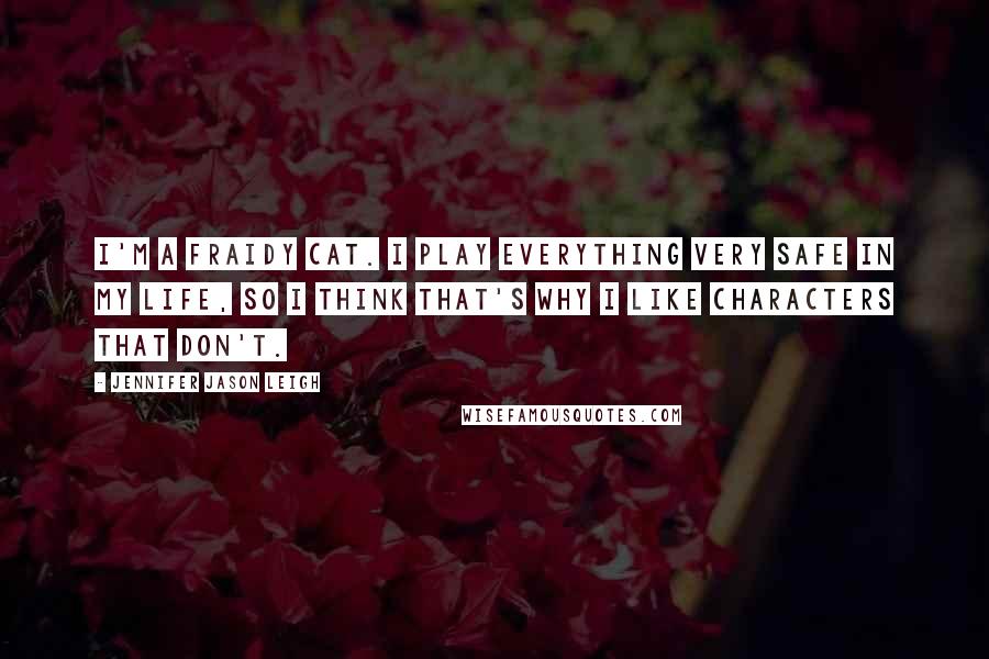 Jennifer Jason Leigh Quotes: I'm a fraidy cat. I play everything very safe in my life, so I think that's why I like characters that don't.