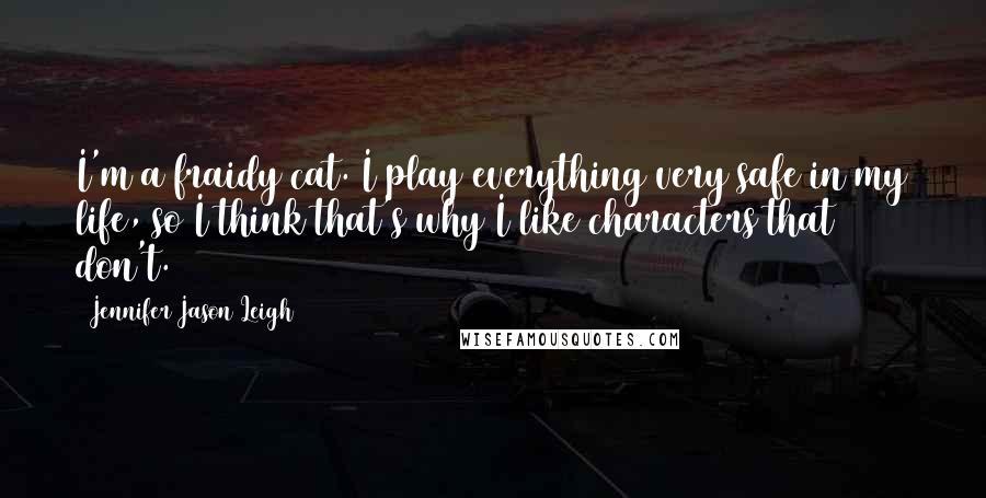 Jennifer Jason Leigh Quotes: I'm a fraidy cat. I play everything very safe in my life, so I think that's why I like characters that don't.