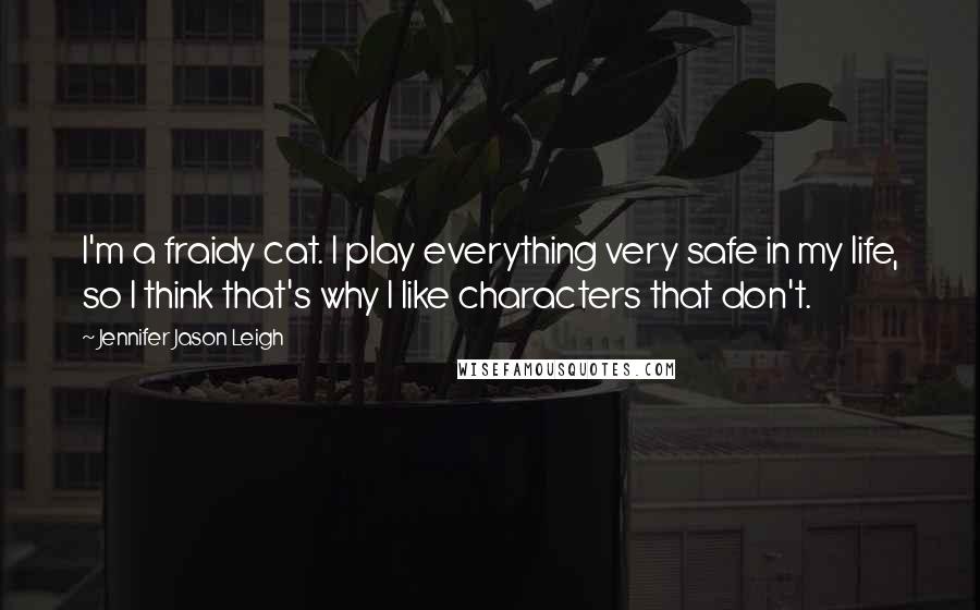 Jennifer Jason Leigh Quotes: I'm a fraidy cat. I play everything very safe in my life, so I think that's why I like characters that don't.