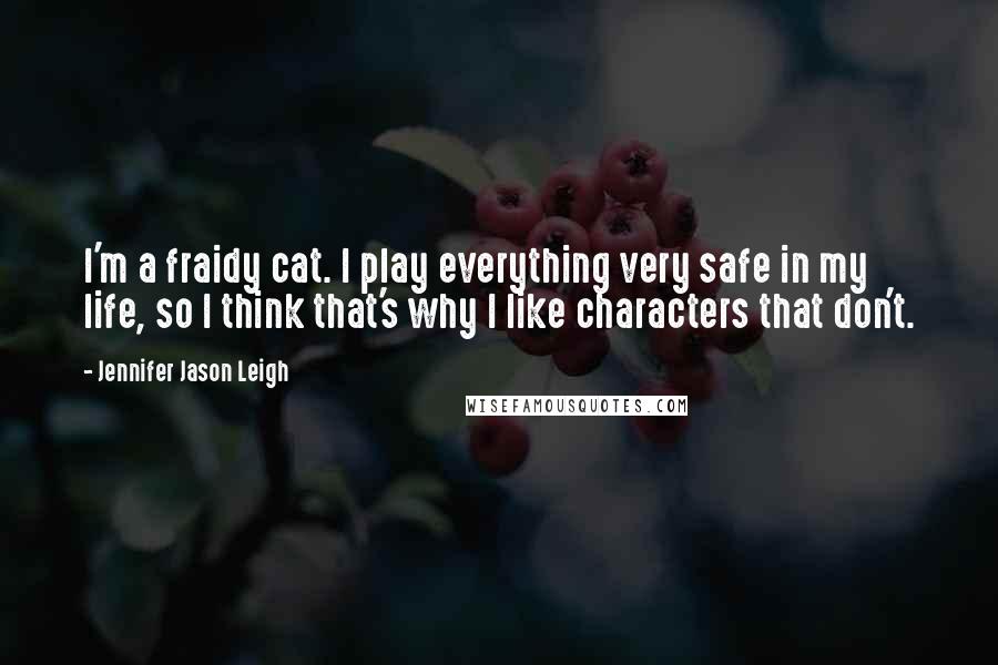 Jennifer Jason Leigh Quotes: I'm a fraidy cat. I play everything very safe in my life, so I think that's why I like characters that don't.