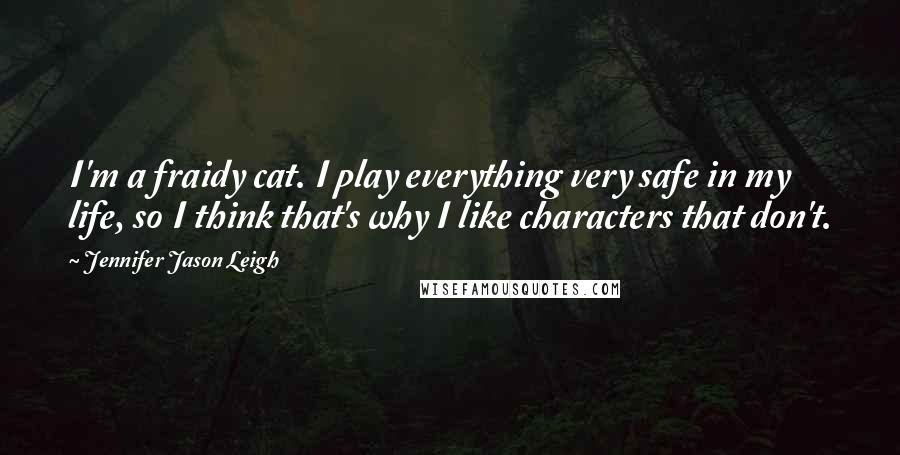 Jennifer Jason Leigh Quotes: I'm a fraidy cat. I play everything very safe in my life, so I think that's why I like characters that don't.