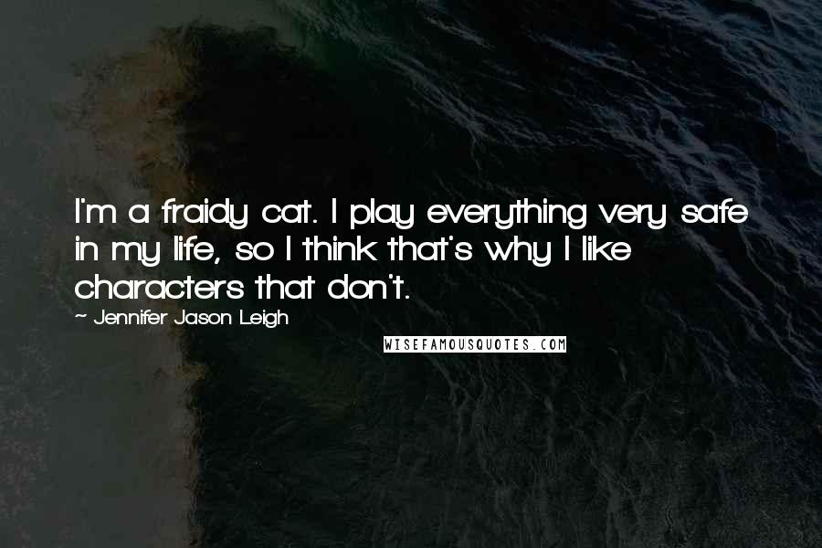 Jennifer Jason Leigh Quotes: I'm a fraidy cat. I play everything very safe in my life, so I think that's why I like characters that don't.