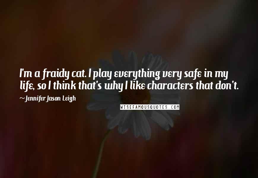 Jennifer Jason Leigh Quotes: I'm a fraidy cat. I play everything very safe in my life, so I think that's why I like characters that don't.