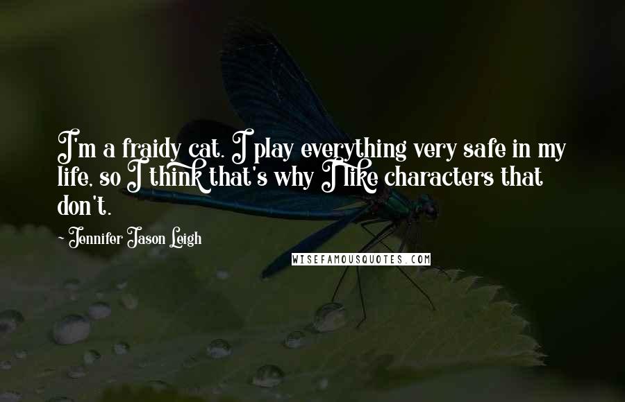 Jennifer Jason Leigh Quotes: I'm a fraidy cat. I play everything very safe in my life, so I think that's why I like characters that don't.