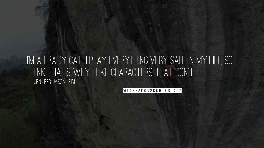 Jennifer Jason Leigh Quotes: I'm a fraidy cat. I play everything very safe in my life, so I think that's why I like characters that don't.