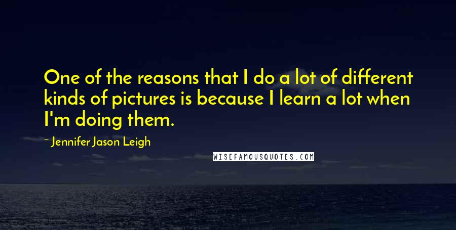 Jennifer Jason Leigh Quotes: One of the reasons that I do a lot of different kinds of pictures is because I learn a lot when I'm doing them.