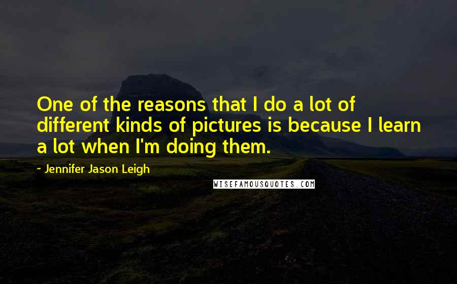 Jennifer Jason Leigh Quotes: One of the reasons that I do a lot of different kinds of pictures is because I learn a lot when I'm doing them.