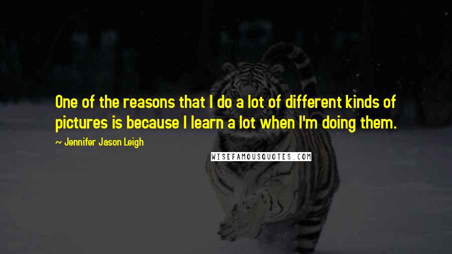 Jennifer Jason Leigh Quotes: One of the reasons that I do a lot of different kinds of pictures is because I learn a lot when I'm doing them.