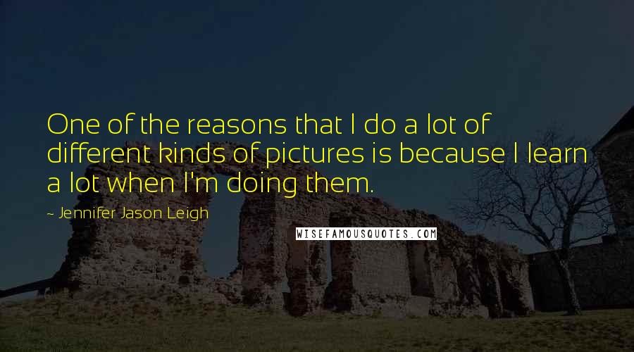 Jennifer Jason Leigh Quotes: One of the reasons that I do a lot of different kinds of pictures is because I learn a lot when I'm doing them.