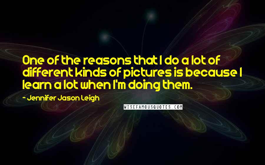 Jennifer Jason Leigh Quotes: One of the reasons that I do a lot of different kinds of pictures is because I learn a lot when I'm doing them.