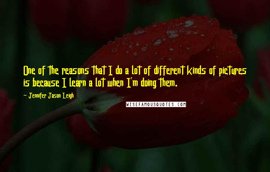 Jennifer Jason Leigh Quotes: One of the reasons that I do a lot of different kinds of pictures is because I learn a lot when I'm doing them.