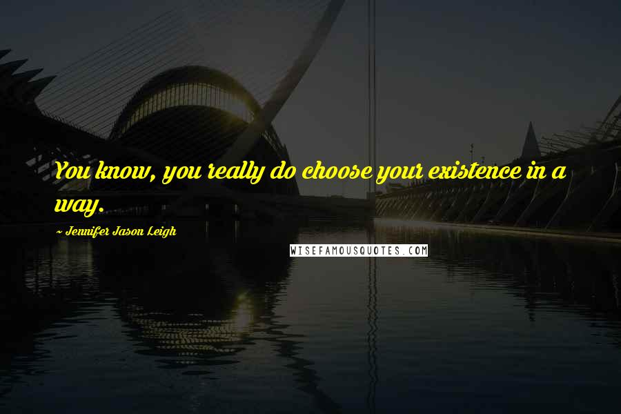 Jennifer Jason Leigh Quotes: You know, you really do choose your existence in a way.