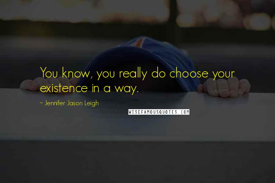 Jennifer Jason Leigh Quotes: You know, you really do choose your existence in a way.