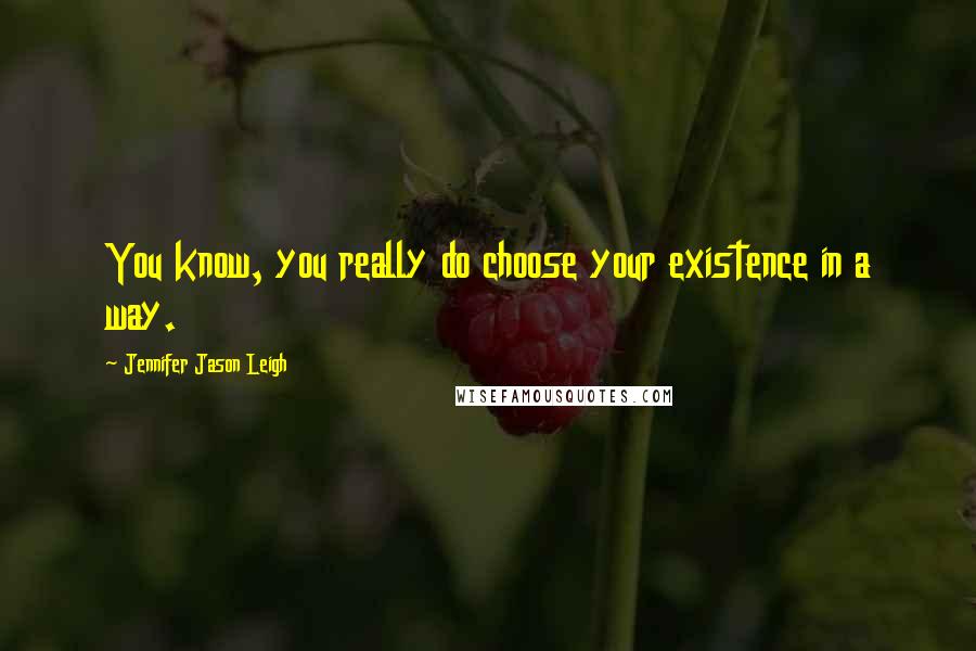 Jennifer Jason Leigh Quotes: You know, you really do choose your existence in a way.