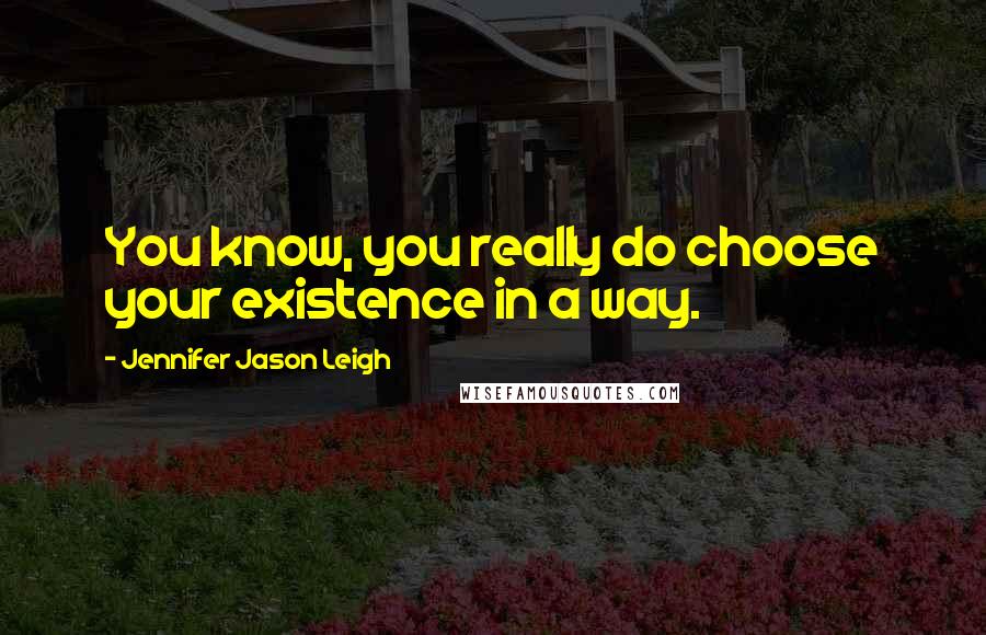 Jennifer Jason Leigh Quotes: You know, you really do choose your existence in a way.