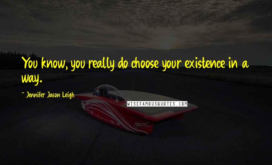 Jennifer Jason Leigh Quotes: You know, you really do choose your existence in a way.