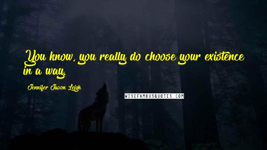 Jennifer Jason Leigh Quotes: You know, you really do choose your existence in a way.