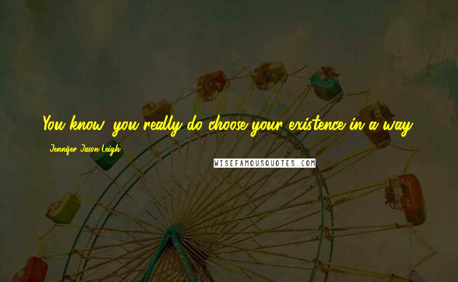 Jennifer Jason Leigh Quotes: You know, you really do choose your existence in a way.