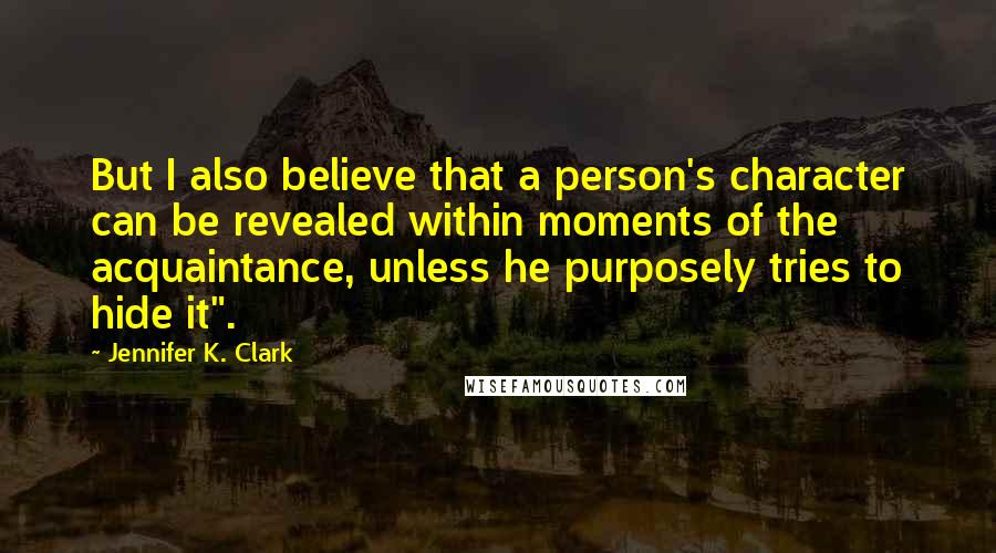 Jennifer K. Clark Quotes: But I also believe that a person's character can be revealed within moments of the acquaintance, unless he purposely tries to hide it".