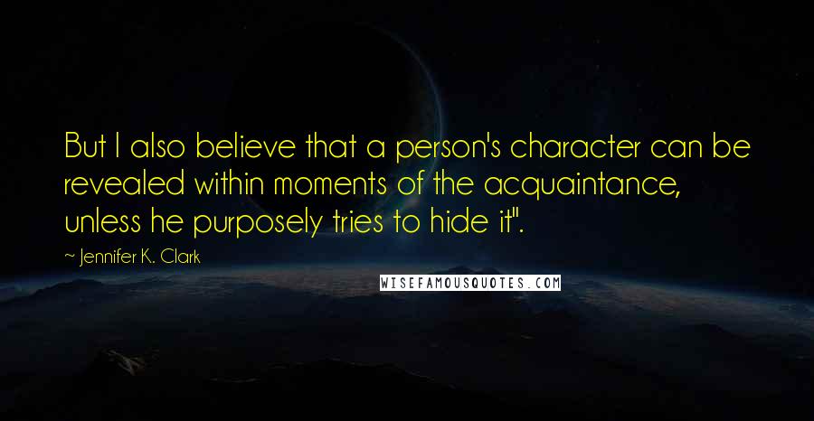 Jennifer K. Clark Quotes: But I also believe that a person's character can be revealed within moments of the acquaintance, unless he purposely tries to hide it".