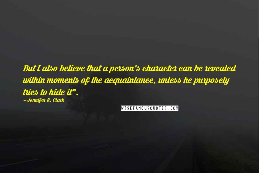 Jennifer K. Clark Quotes: But I also believe that a person's character can be revealed within moments of the acquaintance, unless he purposely tries to hide it".