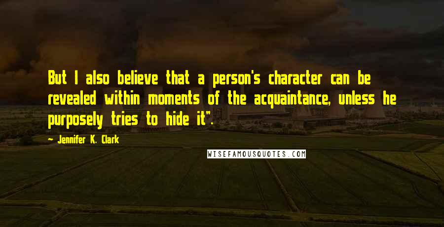 Jennifer K. Clark Quotes: But I also believe that a person's character can be revealed within moments of the acquaintance, unless he purposely tries to hide it".
