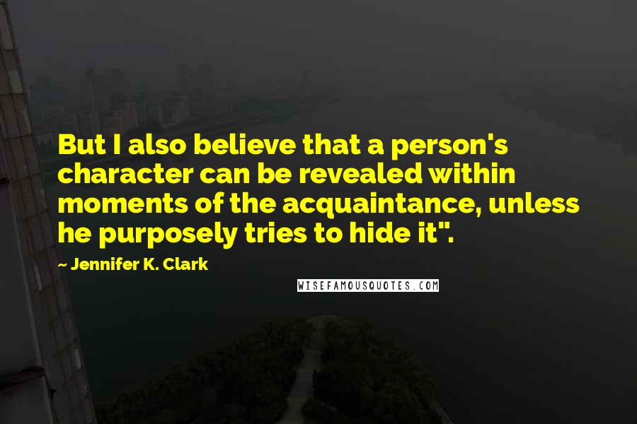 Jennifer K. Clark Quotes: But I also believe that a person's character can be revealed within moments of the acquaintance, unless he purposely tries to hide it".