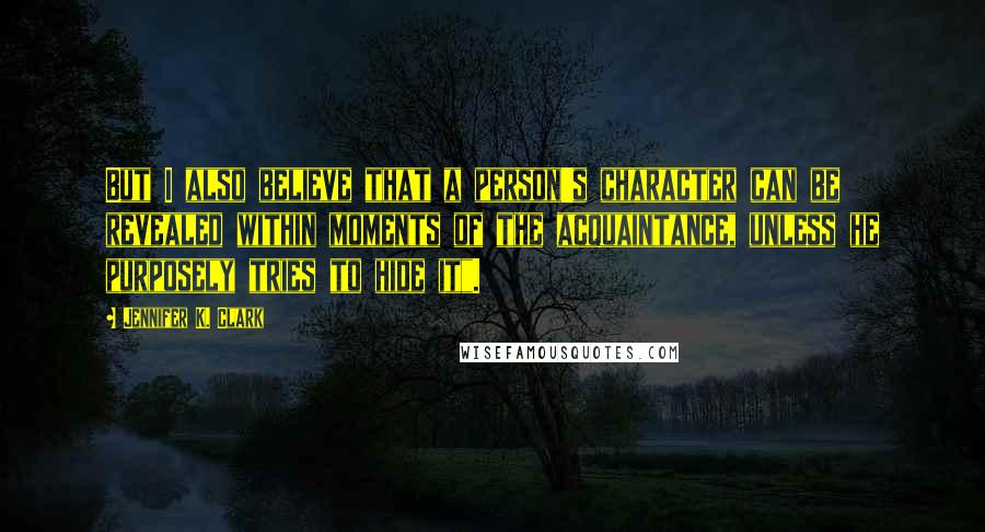 Jennifer K. Clark Quotes: But I also believe that a person's character can be revealed within moments of the acquaintance, unless he purposely tries to hide it".