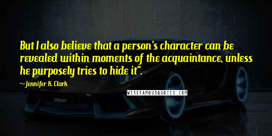 Jennifer K. Clark Quotes: But I also believe that a person's character can be revealed within moments of the acquaintance, unless he purposely tries to hide it".