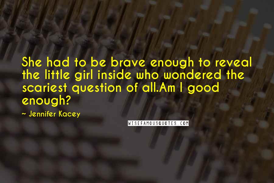 Jennifer Kacey Quotes: She had to be brave enough to reveal the little girl inside who wondered the scariest question of all.Am I good enough?