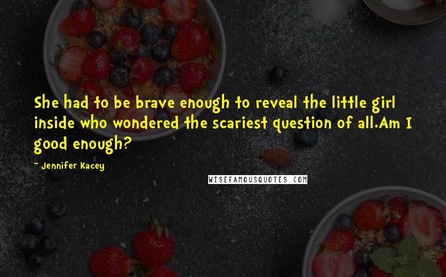 Jennifer Kacey Quotes: She had to be brave enough to reveal the little girl inside who wondered the scariest question of all.Am I good enough?