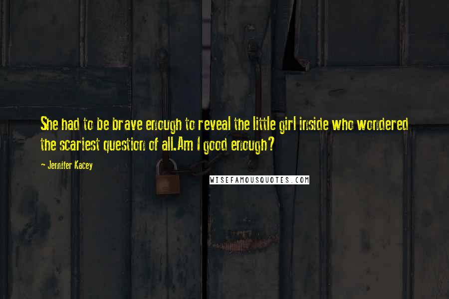 Jennifer Kacey Quotes: She had to be brave enough to reveal the little girl inside who wondered the scariest question of all.Am I good enough?