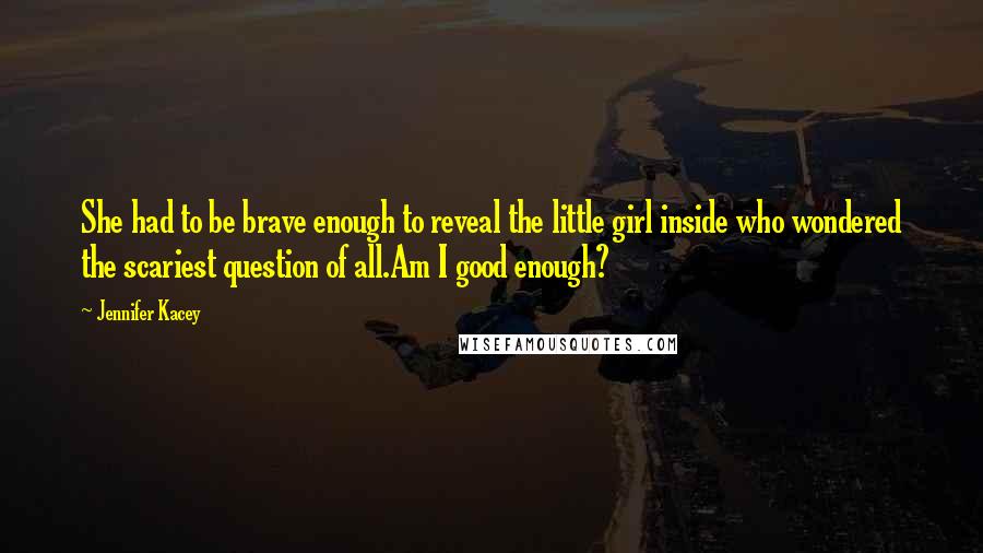 Jennifer Kacey Quotes: She had to be brave enough to reveal the little girl inside who wondered the scariest question of all.Am I good enough?