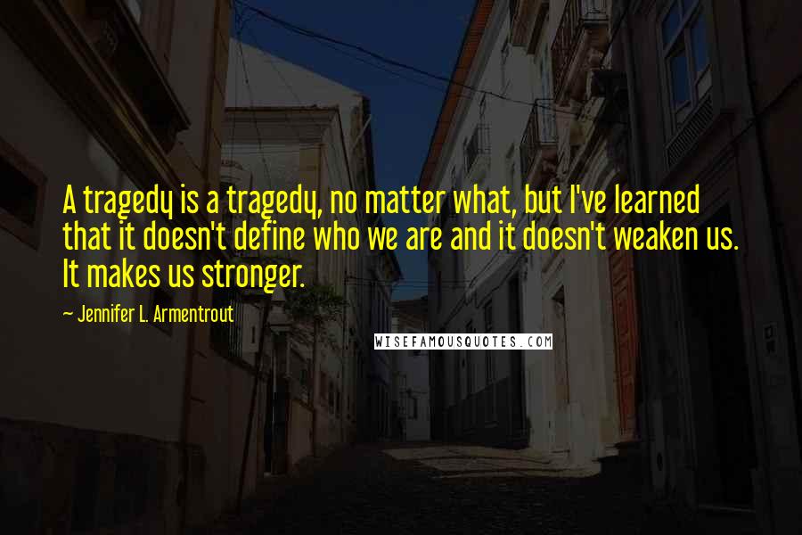 Jennifer L. Armentrout Quotes: A tragedy is a tragedy, no matter what, but I've learned that it doesn't define who we are and it doesn't weaken us. It makes us stronger.