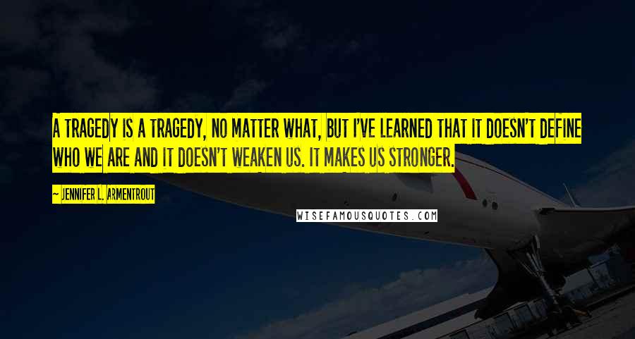 Jennifer L. Armentrout Quotes: A tragedy is a tragedy, no matter what, but I've learned that it doesn't define who we are and it doesn't weaken us. It makes us stronger.