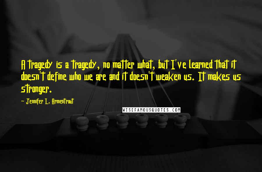 Jennifer L. Armentrout Quotes: A tragedy is a tragedy, no matter what, but I've learned that it doesn't define who we are and it doesn't weaken us. It makes us stronger.
