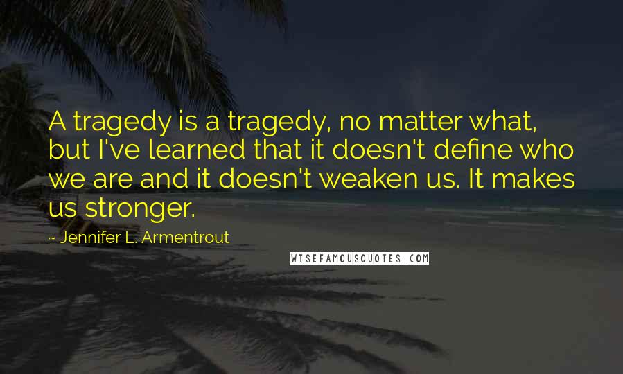 Jennifer L. Armentrout Quotes: A tragedy is a tragedy, no matter what, but I've learned that it doesn't define who we are and it doesn't weaken us. It makes us stronger.