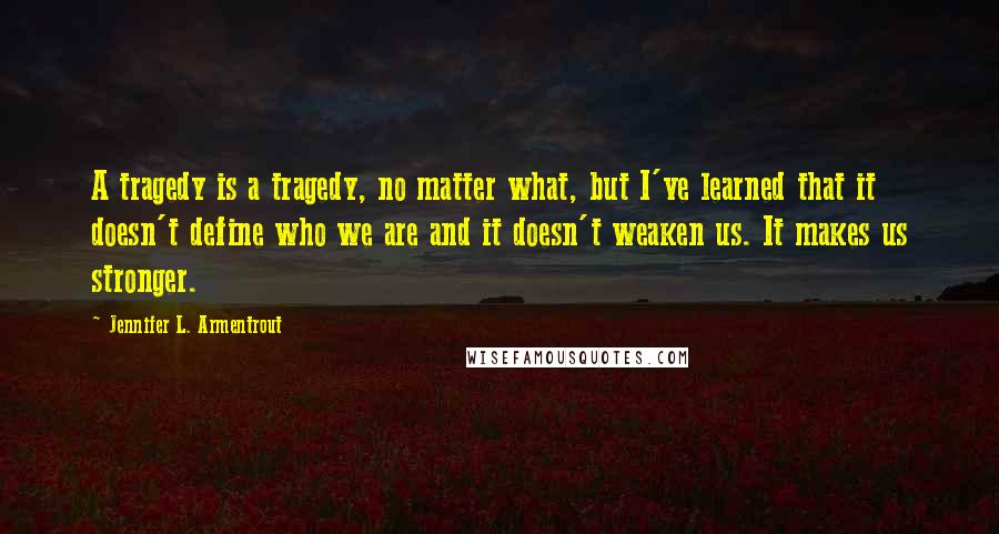 Jennifer L. Armentrout Quotes: A tragedy is a tragedy, no matter what, but I've learned that it doesn't define who we are and it doesn't weaken us. It makes us stronger.