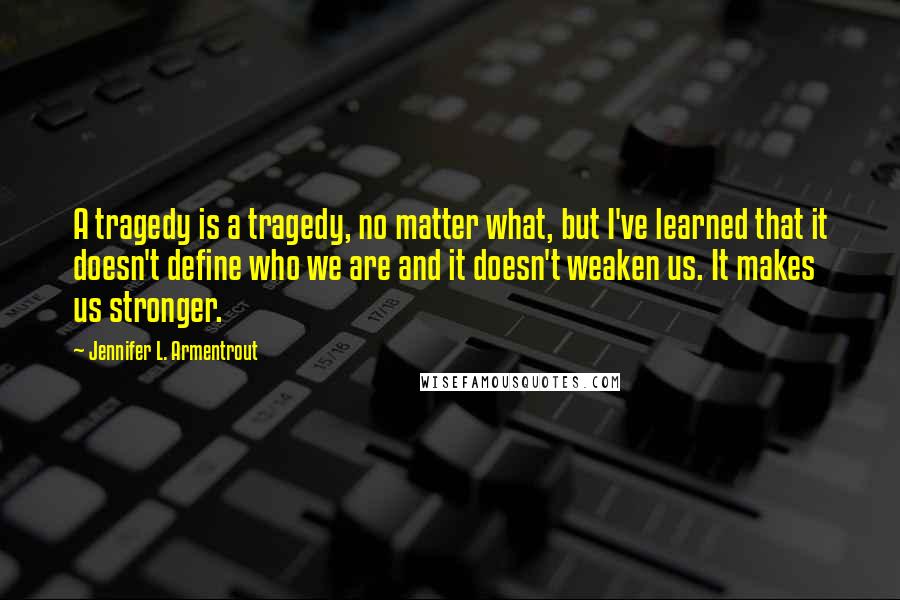 Jennifer L. Armentrout Quotes: A tragedy is a tragedy, no matter what, but I've learned that it doesn't define who we are and it doesn't weaken us. It makes us stronger.