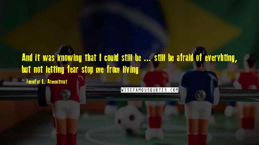 Jennifer L. Armentrout Quotes: And it was knowing that I could still be ... still be afraid of everyhting, but not letting fear stop me from living