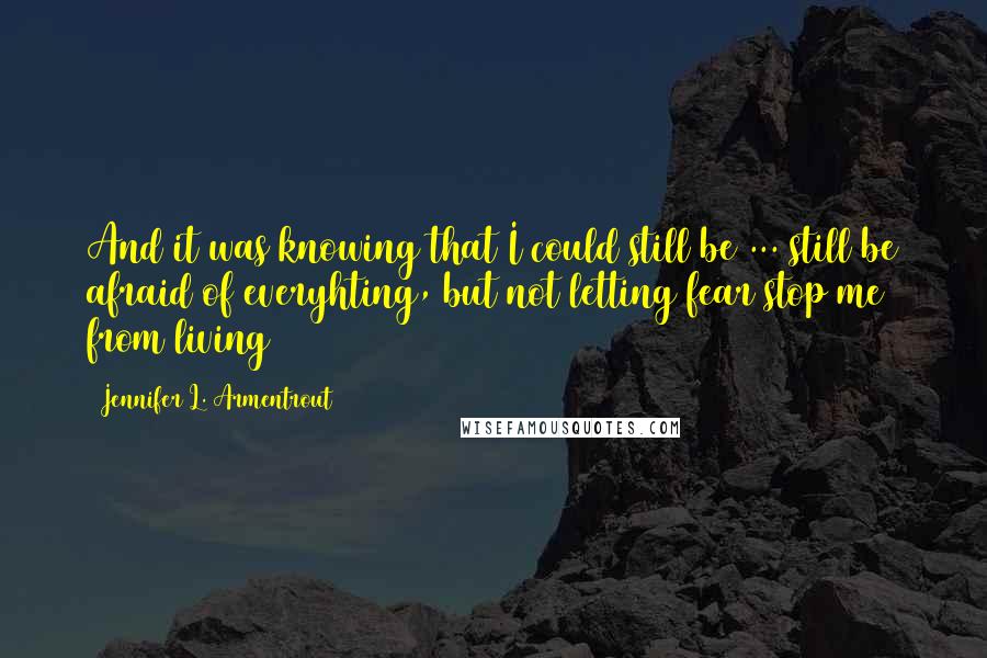 Jennifer L. Armentrout Quotes: And it was knowing that I could still be ... still be afraid of everyhting, but not letting fear stop me from living